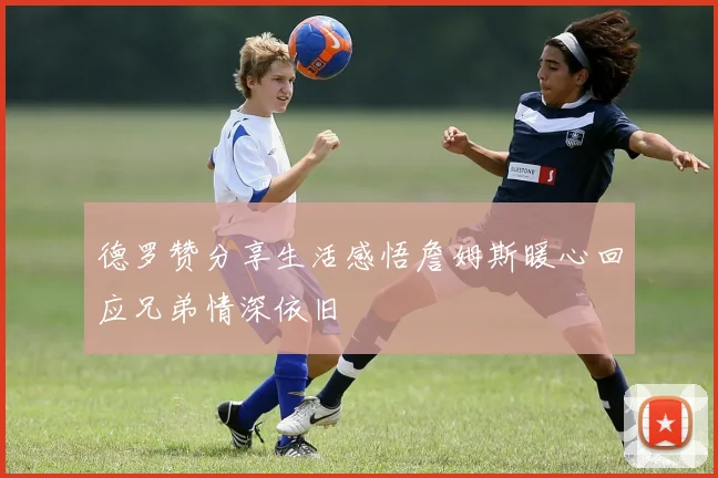 德罗赞分享生活感悟詹姆斯暖心回应兄弟情深依旧