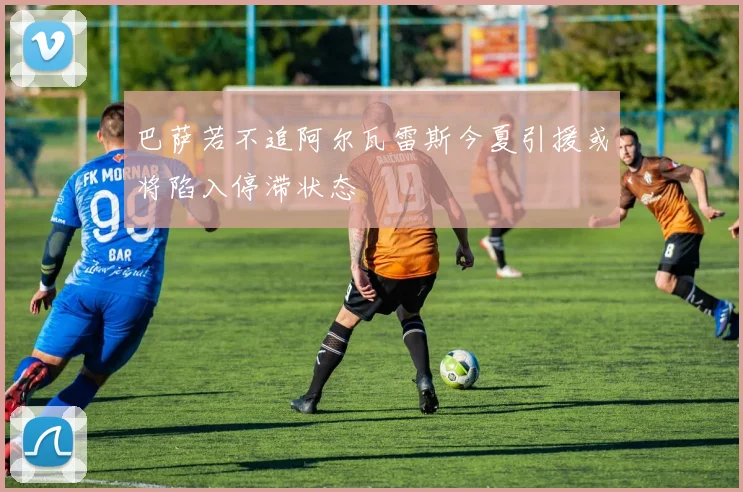 巴萨若不追阿尔瓦雷斯今夏引援或将陷入停滞状态