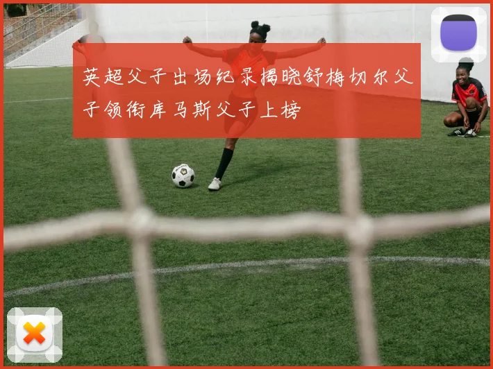 英超父子出场纪录揭晓舒梅切尔父子领衔库马斯父子上榜