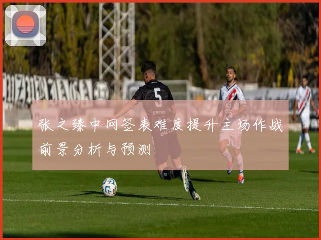 张之臻中网签表难度提升主场作战前景分析与预测