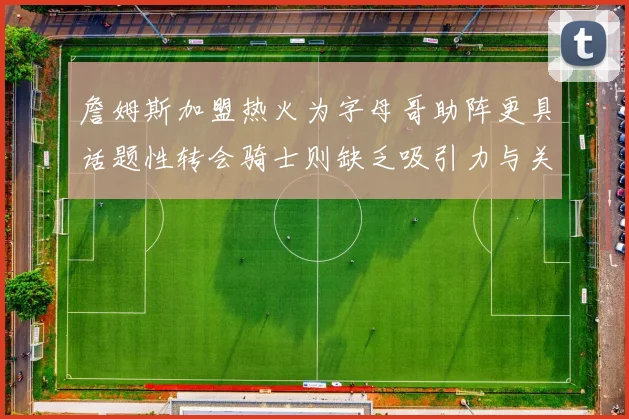 詹姆斯加盟热火为字母哥助阵更具话题性转会骑士则缺乏吸引力与关注度