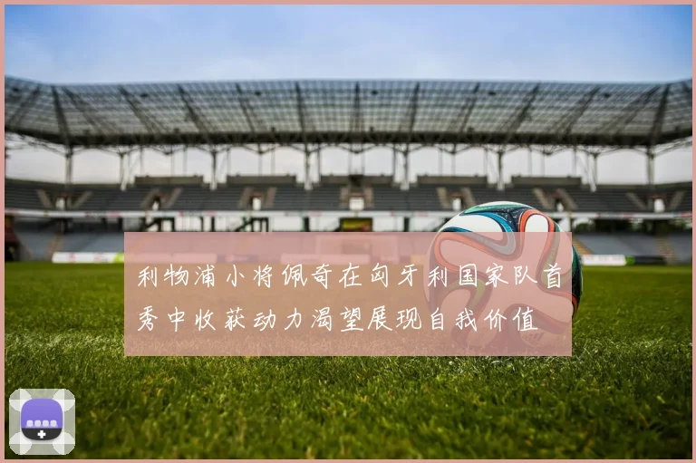 利物浦小将佩奇在匈牙利国家队首秀中收获动力渴望展现自我价值