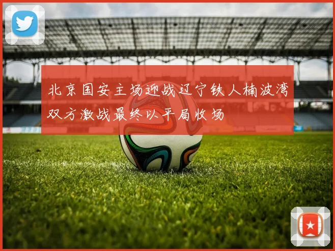 北京国安主场迎战辽宁铁人楠波湾双方激战最终以平局收场