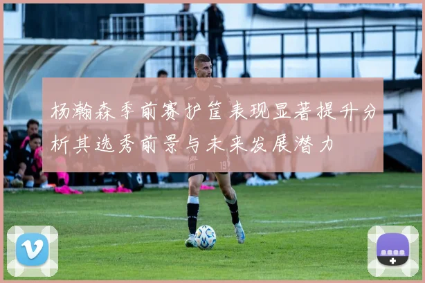 杨瀚森季前赛护筐表现显著提升分析其选秀前景与未来发展潜力