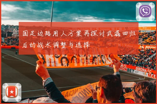 国足边路用人方案再探讨武磊回归后的战术调整与选择
